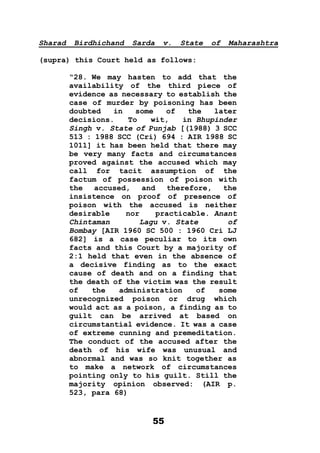 55
Sharad Birdhichand Sarda v. State of Maharashtra
(supra) this Court held as follows:
“28. We may hasten to add that the
availability of the third piece of
evidence as necessary to establish the
case of murder by poisoning has been
doubted in some of the later
decisions. To wit, in Bhupinder
Singh v. State of Punjab [(1988) 3 SCC
513 : 1988 SCC (Cri) 694 : AIR 1988 SC
1011] it has been held that there may
be very many facts and circumstances
proved against the accused which may
call for tacit assumption of the
factum of possession of poison with
the accused, and therefore, the
insistence on proof of presence of
poison with the accused is neither
desirable nor practicable. Anant
Chintaman Lagu v. State of
Bombay [AIR 1960 SC 500 : 1960 Cri LJ
682] is a case peculiar to its own
facts and this Court by a majority of
2:1 held that even in the absence of
a decisive finding as to the exact
cause of death and on a finding that
the death of the victim was the result
of the administration of some
unrecognized poison or drug which
would act as a poison, a finding as to
guilt can be arrived at based on
circumstantial evidence. It was a case
of extreme cunning and premeditation.
The conduct of the accused after the
death of his wife was unusual and
abnormal and was so knit together as
to make a network of circumstances
pointing only to his guilt. Still the
majority opinion observed: (AIR p.
523, para 68)
 