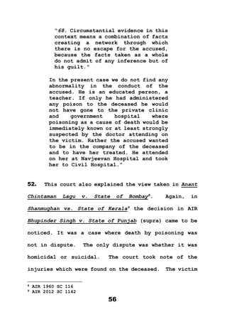 56
“68. Circumstantial evidence in this
context means a combination of facts
creating a network through which
there is no escape for the accused,
because the facts taken as a whole
do not admit of any inference but of
his guilt.”
In the present case we do not find any
abnormality in the conduct of the
accused. He is an educated person, a
teacher. If only he had administered
any poison to the deceased he would
not have gone to the private clinic
and government hospital where
poisoning as a cause of death would be
immediately known or at least strongly
suspected by the doctor attending on
the victim. Rather the accused wanted
to be in the company of the deceased
and to have her treated. He attended
on her at Navjeevan Hospital and took
her to Civil Hospital.”
52. This court also explained the view taken in Anant
Chintaman Lagu v. State of Bombay8
. Again, in
Shanmughan vs. State of Kerala9
the decision in AIR
Bhupinder Singh v. State of Punjab (supra) came to be
noticed. It was a case where death by poisoning was
not in dispute. The only dispute was whether it was
homicidal or suicidal. The court took note of the
injuries which were found on the deceased. The victim
8 AIR 1960 SC 116
9 AIR 2012 SC 1142
 