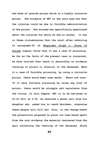 57
had died of cyanide poison which is a highly corrosive
poison. The evidence of PW7 in the said case was that
the injuries could be due to forcible administration
of the poison. The accused was specifically questioned
about the injuries for which he had no answer. It was
in these circumstances that the court after referring
to paragraph-25 of Bhupinder Singh v. State of
Punjab (supra) found that it was a case of poisoning.
As far as the facts of the present case is concerned,
we have noticed that there is absolutely no evidence
relating to poison in relation to the deceased. Were
it a case of forcible poisoning, by using a corrosive
poison, there would been some marks. There are none.
If it were forcible poisoning by using any kind of
poison, there would be struggle and resistance from
the victim. In this regard, PW1 is to be believed on
23.01.2011 at 9:30, he received a phone call from his
daughter who, asked him to reach Haridwar, otherwise
these people will kill her. Also, in the charge-sheet
the prosecution proposed to prove its case based apart
from the oral evidence the material recovered from the
spot containing the vomiting of the deceased, which
 