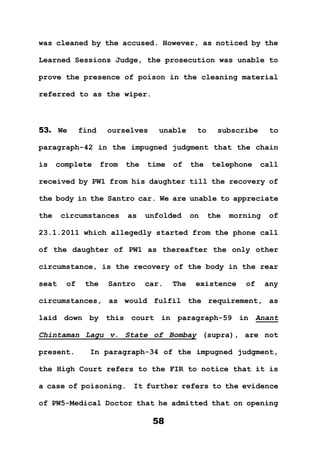 58
was cleaned by the accused. However, as noticed by the
Learned Sessions Judge, the prosecution was unable to
prove the presence of poison in the cleaning material
referred to as the wiper.
53. We find ourselves unable to subscribe to
paragraph-42 in the impugned judgment that the chain
is complete from the time of the telephone call
received by PW1 from his daughter till the recovery of
the body in the Santro car. We are unable to appreciate
the circumstances as unfolded on the morning of
23.1.2011 which allegedly started from the phone call
of the daughter of PW1 as thereafter the only other
circumstance, is the recovery of the body in the rear
seat of the Santro car. The existence of any
circumstances, as would fulfil the requirement, as
laid down by this court in paragraph-59 in Anant
Chintaman Lagu v. State of Bombay (supra), are not
present. In paragraph-34 of the impugned judgment,
the High Court refers to the FIR to notice that it is
a case of poisoning. It further refers to the evidence
of PW5-Medical Doctor that he admitted that on opening
 
