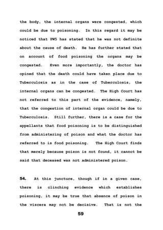 59
the body, the internal organs were congested, which
could be due to poisoning. In this regard it may be
noticed that PW5 has stated that he was not definite
about the cause of death. He has further stated that
on account of food poisoning the organs may be
congested. Even more importantly, the doctor has
opined that the death could have taken place due to
Tuberculosis as in the case of Tuberculosis, the
internal organs can be congested. The High Court has
not referred to this part of the evidence, namely,
that the congestion of internal organ could be due to
Tuberculosis. Still further, there is a case for the
appellants that food poisoning is to be distinguished
from administering of poison and what the doctor has
referred to is food poisoning. The High Court finds
that merely because poison is not found, it cannot be
said that deceased was not administered poison.
54. At this juncture, though if in a given case,
there is clinching evidence which establishes
poisoning, it may be true that absence of poison in
the viscera may not be decisive. That is not the
 