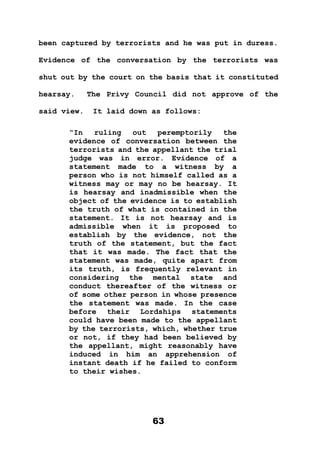 63
been captured by terrorists and he was put in duress.
Evidence of the conversation by the terrorists was
shut out by the court on the basis that it constituted
hearsay. The Privy Council did not approve of the
said view. It laid down as follows:
“In ruling out peremptorily the
evidence of conversation between the
terrorists and the appellant the trial
judge was in error. Evidence of a
statement made to a witness by a
person who is not himself called as a
witness may or may no be hearsay. It
is hearsay and inadmissible when the
object of the evidence is to establish
the truth of what is contained in the
statement. It is not hearsay and is
admissible when it is proposed to
establish by the evidence, not the
truth of the statement, but the fact
that it was made. The fact that the
statement was made, quite apart from
its truth, is frequently relevant in
considering the mental state and
conduct thereafter of the witness or
of some other person in whose presence
the statement was made. In the case
before their Lordships statements
could have been made to the appellant
by the terrorists, which, whether true
or not, if they had been believed by
the appellant, might reasonably have
induced in him an apprehension of
instant death if he failed to conform
to their wishes.
 