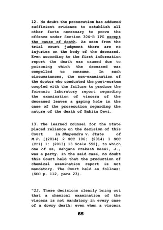 65
12. No doubt the prosecution has adduced
sufficient evidence to establish all
other facts necessary to prove the
offence under Section 304-B IPC except
the cause of death. As seen from the
trial court judgment there are no
injuries on the body of the deceased.
Even according to the first information
report the death was caused due to
poisoning which the deceased was
compelled to consume. In such
circumstances, the non-examination of
the doctor who conducted the post-mortem
coupled with the failure to produce the
forensic laboratory report regarding
the examination of viscera of the
deceased leaves a gaping hole in the
case of the prosecution regarding the
nature of the death of Babita Devi.
13. The learned counsel for the State
placed reliance on the decision of this
Court in Bhupendra v. State of
M.P. [(2014) 2 SCC 106: (2014) 1 SCC
(Cri) 1: (2013) 13 Scale 552], to which
one of us, Ranjana Prakash Desai, J.,
was a party. In the said case, no doubt
this Court held that the production of
chemical examination report is not
mandatory. The Court held as follows:
(SCC p. 112, para 23).
“23. These decisions clearly bring out
that a chemical examination of the
viscera is not mandatory in every case
of a dowry death; even when a viscera
 