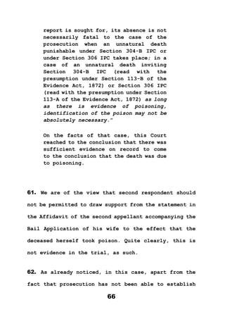 66
report is sought for, its absence is not
necessarily fatal to the case of the
prosecution when an unnatural death
punishable under Section 304-B IPC or
under Section 306 IPC takes place; in a
case of an unnatural death inviting
Section 304-B IPC (read with the
presumption under Section 113-B of the
Evidence Act, 1872) or Section 306 IPC
(read with the presumption under Section
113-A of the Evidence Act, 1872) as long
as there is evidence of poisoning,
identification of the poison may not be
absolutely necessary.”
On the facts of that case, this Court
reached to the conclusion that there was
sufficient evidence on record to come
to the conclusion that the death was due
to poisoning.
61. We are of the view that second respondent should
not be permitted to draw support from the statement in
the Affidavit of the second appellant accompanying the
Bail Application of his wife to the effect that the
deceased herself took poison. Quite clearly, this is
not evidence in the trial, as such.
62. As already noticed, in this case, apart from the
fact that prosecution has not been able to establish
 