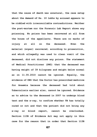 67
that the cause of death was unnatural, the case setup
about the demand of Rs. 10 lakhs by accused appears to
be riddled with irreconcilable contradictions. Neither
the post-mortem nor the Forensic Lab Report shows any
poisoning. No poison has been recovered at all from
the house of the appellants. There are no marks of
injury at all on the deceased. Even the
material (wiper) recovered, according to prosecution,
and which allegedly was used to clean vomit of the
deceased, did not disclose any poison. The statement
of Medical Practitioner (DW2) that the deceased was
having weight of 39 kilograms and weight below normal
as on 11.05.2010 cannot be ignored. Equally, the
evidence of DW4 that the Doctor has prescribed medicine
for Anaemia because the deceased had told about
Tuberculosis earlier also, cannot be ignored. Evidence
as to advice to the deceased in 2007 to undergo blood
test and the x-ray, to confirm whether TB has totally
cured or not and that the patient did not bring any
x-ray or blood report, cannot be overlooked.
Section 113B of Evidence Act may not apply in this
case for the reason that in order that Section 113B
 