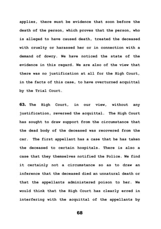 68
applies, there must be evidence that soon before the
death of the person, which proves that the person, who
is alleged to have caused death, treated the deceased
with cruelty or harassed her or in connection with a
demand of dowry. We have noticed the state of the
evidence in this regard. We are also of the view that
there was no justification at all for the High Court,
in the facts of this case, to have overturned acquittal
by the Trial Court.
63. The High Court, in our view, without any
justification, reversed the acquittal. The High Court
has sought to draw support from the circumstance that
the dead body of the deceased was recovered from the
car. The first appellant has a case that he has taken
the deceased to certain hospitals. There is also a
case that they themselves notified the Police. We find
it certainly not a circumstance so as to draw an
inference that the deceased died an unnatural death or
that the appellants administered poison to her. We
would think that the High Court has clearly erred in
interfering with the acquittal of the appellants by
 