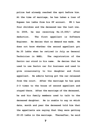 7
police had already reached the spot before him.
At the time of marriage, he has taken a loan of
Rupees two lakhs from his PF account. PW 1 has
four children and the deceased was the last one.
In 2009, he was receiving Rs.10,000/- after
deduction. The first appellant is Software
Engineer. He denies that no demand was made. He
does not know whether the second appellant got
Rs.35 lakhs when he retired in July as General
Technician in BHEL. The registration of the
Santro car stood in his name. He denies that he
used to use Santro car for business and used to
give occasionally to his daughter and first
appellant. He admits having got the car released
from the court. After the marriage he has gone
2-3 times to the house of second appellant and
stayed there. After the marriage of the deceased,
he and his family members used to talk to the
deceased daughter. He is unable to say on which
date, month and year the deceased told him that
the appellants are saying that they were getting
20-25 lakhs in the marriage. Thereafter, he said
 