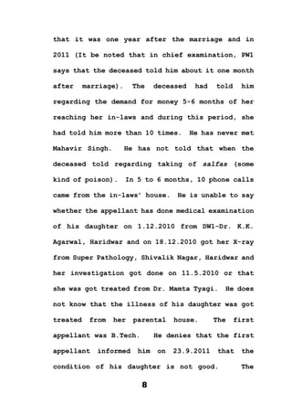 8
that it was one year after the marriage and in
2011 (It be noted that in chief examination, PW1
says that the deceased told him about it one month
after marriage). The deceased had told him
regarding the demand for money 5-6 months of her
reaching her in-laws and during this period, she
had told him more than 10 times. He has never met
Mahavir Singh. He has not told that when the
deceased told regarding taking of salfas (some
kind of poison). In 5 to 6 months, 10 phone calls
came from the in-laws’ house. He is unable to say
whether the appellant has done medical examination
of his daughter on 1.12.2010 from DW1-Dr. K.K.
Agarwal, Haridwar and on 18.12.2010 got her X-ray
from Super Pathology, Shivalik Nagar, Haridwar and
her investigation got done on 11.5.2010 or that
she was got treated from Dr. Mamta Tyagi. He does
not know that the illness of his daughter was got
treated from her parental house. The first
appellant was B.Tech. He denies that the first
appellant informed him on 23.9.2011 that the
condition of his daughter is not good. The
 