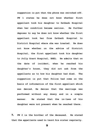 9
suggestion is put that the phone was switched off.
PW 1 states he does not know whether first
appellant took his daughter to Satbadi Hospital
when her condition became serious. He further
deposes to say he does not know whether the first
appellant took her from Satbadi Hospital to
District Hospital where she was treated. He does
not know whether on the advice of District
Hospital, the first appellant took his daughter
to Jolly Grant Hospital, BHEL. He admits that on
the date of incident, when he reached his
daughter’s house, they did not ask from the
appellants as to how his daughter had died. The
suggestion is put that Police had come on the
basis of information of the first appellant which
was denied. He denies that the marriage was
performed without any dowry and in a simple
manner. He stated that the in-laws of his
daughter were not present when he reached there.
7. PW 2 is the brother of the deceased. He stated
that the appellants used to taunt his sister regularly.
 