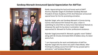 Sandeep Marwah Announced Special Appreciation For AAFTian
Noida: Appreciating the hard and honest work of AAFT
Alumnus Rajinder Saigal of 23rd Batch Sandeep Marwah
President of Asian Academy of Film And Television announced
special honor for him for promoting animation.
Rajinder Saigal, who met Sandeep Marwah in Cannes during
Cannes International Film Festival this year, is keen in
submitting his short film to many more international festivals to
showcase the work he has done in animation. Saigal
approached Dr. Marwah for further professional assistance.
Rajinder Saigal presented Dr. Marwah a graphic novel ‘Giddoo’
along with 58 minutes Animated DVD of Giddoo story, his latest
work of art.
“I am impressed by the work and dedication of AAFTian
Rajinder Saigal who has done very well in New Media. After
finishing his editing course from AAFT he has proved well in
animation,” said Sandeep Marwah
 