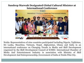 Sandeep Marwah Designated Global Cultural Minister at
International Conference
Noida: Representatives of nine countries participated including Nigeria, Tajikistan,
Sri Lanka, Mauritius, Vietnam, Nepal, Afghanistan, Ghana and India in an
international conference on Changing Trends in Media and Skill Development
organized by the Skill Development Council of ICMEI- International Chamber of
Media And Entertainment Industry in association with Ministry of Skill
Development And Entrepreneurship, Government of India at Noida Film City.
 