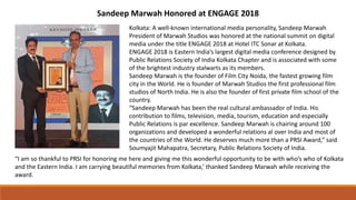 Sandeep Marwah Honored at ENGAGE 2018
Kolkata: A well-known international media personality, Sandeep Marwah
President of Marwah Studios was honored at the national summit on digital
media under the title ENGAGE 2018 at Hotel ITC Sonar at Kolkata.
ENGAGE 2018 is Eastern India’s largest digital media conference designed by
Public Relations Society of India Kolkata Chapter and is associated with some
of the brightest industry stalwarts as its members.
Sandeep Marwah is the founder of Film City Noida, the fastest growing film
city in the World. He is founder of Marwah Studios the first professional film
studios of North India. He is also the founder of first private film school of the
country.
“Sandeep Marwah has been the real cultural ambassador of India. His
contribution to films, television, media, tourism, education and especially
Public Relations is par excellence. Sandeep Marwah is chairing around 100
organizations and developed a wonderful relations al over India and most of
the countries of the World. He deserves much more than a PRSI Award,” said
Soumyajit Mahapatra, Secretary, Public Relations Society of India.
“I am so thankful to PRSI for honoring me here and giving me this wonderful opportunity to be with who’s who of Kolkata
and the Eastern India. I am carrying beautiful memories from Kolkata,’ thanked Sandeep Marwah while receiving the
award.
 