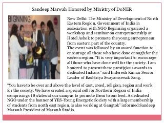 Sandeep Marwah Honored by Ministry of DoNER
New Delhi: The Ministry of Development of North
Eastern Region, Government of India in
association with NGO Beginning organized a
workshop and seminar on entrepreneurship at
Hotel Ashok to promote the young entrepreneur
from eastern part of the country.
The event was followed by an award function to
encourage all those who have done enough for the
eastern region. “It is very important to encourage
all those who have done well for the society. I am
honored to present these prestigious awards to
dedicated Indians” said Inderesh Kumar Senior
Leader of Rashtriya Swayamsewak Sang.
“You have to be over and above the level of cast, creed, religion, region and work
for the society. We have created a special cell for Northern Region of India
comprising of 8 states at our campus to promote them to our best. A dedicated
NGO under the banner of YES-Young Energetic Society with a large membership
of students from north east region, is also working at Gangtok” informed Sandeep
Marwah President of Marwah Studio.
 