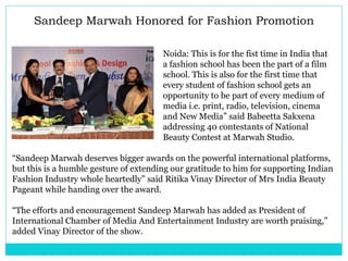 Sandeep Marwah Honored for Fashion Promotion
Noida: This is for the fist time in India that
a fashion school has been the part of a film
school. This is also for the first time that
every student of fashion school gets an
opportunity to be part of every medium of
media i.e. print, radio, television, cinema
and New Media” said Babeetta Sakxena
addressing 40 contestants of National
Beauty Contest at Marwah Studio.
“Sandeep Marwah deserves bigger awards on the powerful international platforms,
but this is a humble gesture of extending our gratitude to him for supporting Indian
Fashion Industry whole heartedly” said Ritika Vinay Director of Mrs India Beauty
Pageant while handing over the award.
“The efforts and encouragement Sandeep Marwah has added as President of
International Chamber of Media And Entertainment Industry are worth praising,”
added Vinay Director of the show.
 
