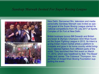 Sandeep Marwah Invited For Super Boxing League
New Delhi: Renowned film, television and media
personality Sandeep Marwah was invited as spe-
cial guest at the Super Boxing League started its
national competitions from 7th July 2017 at Sports
Complex of Sri Fort at New Delhi.
British business tycoon Bill Dosanjh and British
pro boxer & Olympic Champion Amir Khan found-
ed the Super Fighting League in 2012. Its intent is
giving Indian mixed martial artists a platform to
compete and grow in its home country whilst bring-
ing in talented fighters from different parts of the
world. They launched their first event on March
11, 2012, which was headlined by Bob ‘The Beast’
Sapp and James ‘The Colossus’ Thompson. Am-
jad Khan of Amjad Khan Boxing Foundation sup-
porting the event.
 