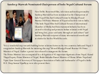 Sandeep Marwah Nominated Chairperson of Indo Nepal Cultural Forum
New Delhi: Renowned film, television and media personality
Sandeep Marwah has been nominated as the Chairperson of
Indo Nepal Film And Cultural Forum by Khadga Prasad
Sharma Oli Prime Minister of Nepal on his first visit to India.
“The Indo Nepal Film And Cultural Forum of international
Chamber of MediaAnd Entertainment Industry has been
created to develop and promote Indian relations with Nepal
and bring love, peace and unity through art and culture” said
Sandeep Marwah recipient of many international awards and
accolades for his fiveWorld Records.
“It is a wonderful step towards building better relations between the two countries India and Nepal. I
congratulate Sandeep Marwah for initiating this step” blessed Khadga Prasad Sharma Oli Prime
Minister of Nepal. Earlier a poster was released to inaugurate the forum.
The Prime Minister was accompanied by a delegation of 45 important dignitaries from Nepal. Kamal
Thapa Deputy Prime Minister of Nepal, Shakti Bahadur Basnet Minister of HomeAffairs Nepal and
Vipin Gaur General Secretary of NewspaperAssociation of India andAmbassador of Nepal to India
H.E. Deep kumar Upadhyay were also present there.
 