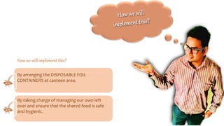 By arranging the DISPOSABLE FOIL
CONTAINERS at canteen area.
By taking charge of managing our own left
over and ensure that the shared food is safe
and hygienic.
How we will implement this?
 