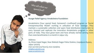 Hunger Relief Agency: Annakshetra Foundation:
Annakshetra (Your spared food, Someone’s Livelihood) program as ‘Social
Entrepreneurship Model’ working in utilization of food wastage. They
maintain a sustainable collection and spare food distribution mechanism to
carry forward and replicate the innovative Annakshetra program in other
parts of India. They have great team and have already started serving more
than 2000 beneficiaries in a month in Jaipur city.
Address:
16, Shree Gopal Nagar, Near Mahesh Nagar Police Station, Gopalpura Bypass,
Jaipur 302019
0141-3221267 (24 hours), 0141-2504604
info@annakshetra.org
www.annakshetra.org
 