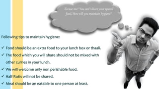 Excuse me! You can’t share your spared
food, How will you maintain hygiene?
Following tips to maintain hygiene:
 Food should be an extra food to your lunch box or thaali.
 The food which you will share should not be mixed with
other curries in your lunch.
 We will welcome only non perishable food.
 Half Rotis will not be shared.
 Meal should be an eatable to one person at least.
 