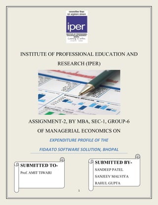 INSTITUTE OF PROFESSIONAL EDUCATION AND
                    RESEARCH (IPER)




    ASSIGNMENT-2, BY MBA, SEC-1, GROUP-6
         OF MANAGERIAL ECONOMICS ON
               EXPENDITURE PROFILE OF THE

          FIDAATO SOFTWARE SOLUTION, BHOPAL

                                   SUBMITTED BY-
SUBMITTED TO-
                                   SANDEEP PATEL
Prof. AMIT TIWARI
                                   SANJEEV MALVIYA
                                   RAHUL GUPTA
                           1
 