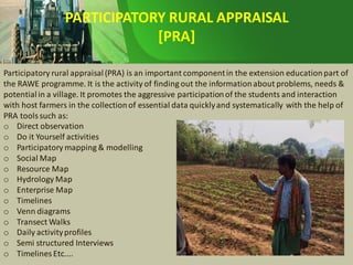PARTICIPATORY RURAL APPRAISAL
[PRA]
Participatory rural appraisal(PRA) is an important componentin the extension educationpart of
the RAWE programme. It is the activity of finding out the informationabout problems, needs &
potentialin a village. It promotes the aggressive participationof the students and interaction
with host farmers in the collectionof essential data quicklyand systematically with the help of
PRA tools such as:
o Direct observation
o Do it Yourself activities
o Participatory mapping & modelling
o Social Map
o Resource Map
o Hydrology Map
o Enterprise Map
o Timelines
o Venn diagrams
o Transect Walks
o Daily activityprofiles
o Semi structured Interviews
o Timelines Etc....
 