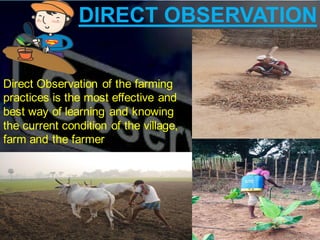 DIRECT OBSERVATION
Direct Observation of the farming
practices is the most effective and
best way of learning and knowing
the current condition of the village,
farm and the farmer
 