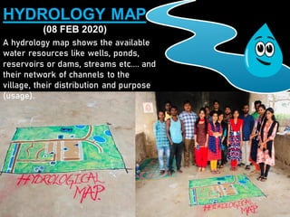 HYDROLOGY MAP
(08 FEB 2020)
A hydrology map shows the available
water resources like wells, ponds,
reservoirs or dams, streams etc.... and
their network of channels to the
village, their distribution and purpose
(usage).
 