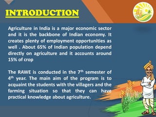 Click to edit Master title style
2
INTRODUCTION
Agriculture in India is a major economic sector
and it is the backbone of Indian economy. It
creates plenty of employment opportunities as
well . About 65% of Indian population depend
directly on agriculture and it accounts around
15% of crop
The RAWE is conducted in the 7th semester of
4th year. The main aim of the program is to
acquaint the students with the villagers and the
farming situation so that they can have
practical knowledge about agriculture.
 