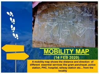 MOBILITY MAP
(14 FEB 2020)
A mobility map shows the distance and direction of
different essential services like gram panchayat, police
station, PHC, hospital, railway station etc... from the
locality
 