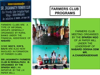 FARMERS CLUB
PROGRAMS
FARMERS CLUBS ARE A
TYPE OF INFORMAL
GROUPS GENERALLY
ORGANISED BY RURAL
BANKS UNDER THE
FINANCIAL ASSISTANCE OF
NABARD
SOME NGO’S, KVK’S,
SAU’S ARE ALSO NOW
INVOLVED IN FORMATION
OF FARMER CLUBS.
SRI JAGANNATH FARMERS
CLUB IN RENGALPADU IS
ORGANISED BY THE
SPARSH NGO ( AN
INITIATIVE BY THE J.K
PAPER MILL).
FARMERS CLUB
MEETING ORGANISED
BY THE SPARSH NGO
OF JK PAPER MILL
UNDER THE
LEADERSHIP OF
NABARD ODISHA DDM
MR.
A.CHANDRASEKHAR
 