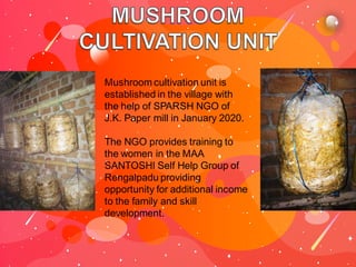 Mushroom cultivation unit is
established in the village with
the help of SPARSH NGO of
J.K. Paper mill in January 2020.
The NGO provides training to
the women in the MAA
SANTOSHI Self Help Group of
Rengalpadu providing
opportunity for additional income
to the family and skill
development.
 