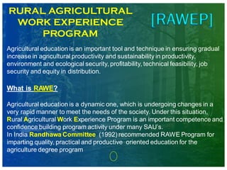 RURAL AGRICULTURAL
WORK EXPERIENCE
PROGRAM
Agricultural education is an important tool and technique in ensuring gradual
increase in agricultural productivity and sustainability in productivity,
environment and ecological security, profitability, technical feasibility, job
security and equity in distribution.
What is RAWE?
Agricultural education is a dynamic one, which is undergoing changes in a
very rapid manner to meet the needs of the society. Under this situation,
Rural Agricultural Work Experience Program is an important competence and
confidence building program activity under many SAU’s.
In India Randhawa Committee (1992) recommended RAWE Program for
imparting quality, practical and productive oriented education for the
agriculture degree program
 