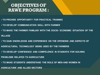 Click to edit Master title style
4
OBJECTIVESOF
RAWE PROGRAM :
TO PROVIDE OPPORTUNITY FOR PRACTICAL TRAINING
TO DEVELOP COMMUNICATION SKILL WITH FARMER
TO MAKE THE FARMER FAMILIAR WITH THE SOCIO- ECONOMIC SITUATION OF THE
VILLAGE
TO GAIN KNOWLEDGE AND EXPERIENCE ON THE OPENIONS AND ASPECTS OF
AGRICULTURAL TECHNOLOGY BEING USED BY THE FARMERS
TO DEVELOP CONFIDENCE AND COMPELENCE IN STUDENTS FOR SOLVING
PROBLEMS RELATED TO AGRICULTURE
TO MAKE STUDENTS UNDERSTAND THE ROLE OF MEN AND WOMEN IN
AGRICULTURE AND ALLIED SECTORS
 