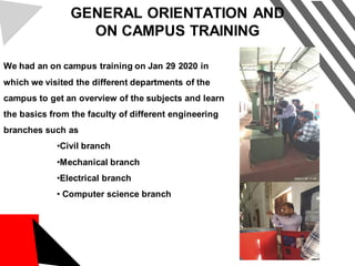 GENERAL ORIENTATION AND
ON CAMPUS TRAINING
We had an on campus training on Jan 29 2020 in
which we visited the different departments of the
campus to get an overview of the subjects and learn
the basics from the faculty of different engineering
branches such as
•Civil branch
•Mechanical branch
•Electrical branch
• Computer science branch
 