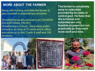 MORE ABOUT THE FARMER
Along with farming activities the farmer is
also involved in philanthropic activities:
•Established an educational trust [ ADARSH
EDUCATIONALTRUST].
•Established a school [ vidya vikas public
school] in an area of 70 cents which offers
education up to Std- 2 with 8 staff and 100
students.
The farmer is completely
away to subsidies
provided by the state or
central govt. He feels that
the schemesand
subsidies are only
feasible on paper but not
practically as they need
more work and time.
 