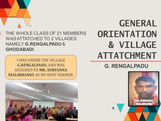 GENERAL
ORIENTATION
& VILLAGE
ATTATCHMENT
THE WHOLE CLASS OF 21 MEMBERS
WASATTATCHED TO 2 VILLAGES
NAMELY G.RENGALPADU &
GHODABADI
G. RENGALPADU
I WAS UNDER THE VILLAGE
G.RENGALPADU,AND WAS
ASSIGNED TO MR. SURYANNA
NIALIBHANSO AS MY HOST FARMER.
 