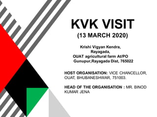 KVK VISIT
(13 MARCH 2020)
Krishi Vigyan Kendra,
Rayagada,
OUAT agricultural farm At/PO
Gunupur,Rayagada Dist, 765022
HOST ORGANISATION: VICE CHANCELLOR,
OUAT, BHUBANESHWAR, 751003.
HEAD OF THE ORGANISATION : MR. BINOD
KUMAR JENA
 