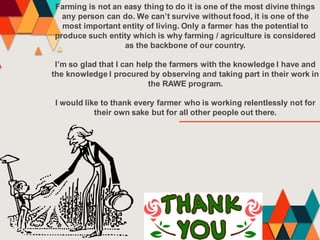 Farming is not an easy thing to do it is one of the most divine things
any person can do. We can’t survive without food, it is one of the
most important entity of living. Only a farmer has the potential to
produce such entity which is why farming / agriculture is considered
as the backbone of our country.
I’m so glad that I can help the farmers with the knowledge I have and
the knowledge I procured by observing and taking part in their work in
the RAWE program.
I would like to thank every farmer who is working relentlessly not for
their own sake but for all other people out there.
 