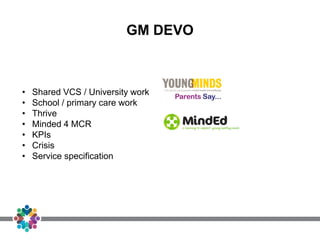 GM DEVO
• Shared VCS / University work
• School / primary care work
• Thrive
• Minded 4 MCR
• KPIs
• Crisis
• Service specification
 