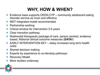 WHY, HOW & WHEN?
Evidence base supports CEDS-CYP – community adolescent eating
disorder service as most cost effective
MDT integrated model recommended
Partnership working
Critical window for intervention 3-5 years
Clear transition pathway
Multimodal therapeutic package of care, person centred, evidence
based, National clinical outcome measures (DATA!)
EARLY INTERVENTION KEY – delay increases long term health
costs
Shared decision making
Experts by experience to co-develop pathways
Recovery Model
More studies underway
 
