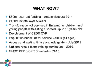 WHAT NOW?
£30m recurrent funding – Autumn budget 2014
£150m in total over 5 years
Transformation of services in England for children and
young people with eating disorders up to 18 years old
Development of CEDS-CYP
Population minimum for service – 500k (all ages)
Access and waiting time standards guide – July 2015
National whole team training curriculum – 2016
QNCC CEDS-CYP Standards - 2016
 