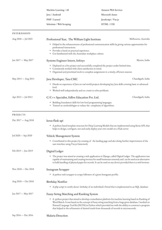 Machine Learning / AI
Java / Android
PHP / Laravel
Selenium / Web Scraping
Amazon Web Services
Microsoft Azure
JavaScript / Vue.js
HTML / CSS
INTERNSHIPS
Aug 2020 — Jul 2021 Professional Year, The William Light Institute Melbourne, Australia
• Helped in the enhancemnent of professional communication skills by giving various opportunities for
professional interactions.
• Provides a hand on practical experience.
• Got familiarized with the Australian workplace culture.
Jan 2017 — May 2017 Systems Engineer Intern, Infosys Mysore, India
• Deployed on a live project and successfully completed the project under limited time.
• Consistently worked with client satisfaction in mind.
• Organized and prioritized work to complete assignments in a timely, efficient manner.
May 2015 — Aug 2015 Java Developer, Tata CMC Chandigarh, India
• Hands on experience of Java on real world projects developing key Java skills covering basic to advanced
level.
• Worked well independently and on a team to solve problems.
Apr 2013 — Jul 2013 C/C++ Specialist, Edlive Education Pvt. Ltd. Chandigarh, India
• Building foundation skills for low level programming languages.
• Trained on methodologies to reduce the  complexity of algorithms.
PROJECTS
Dec 2017 — Aug 2018 keras-flask-api
• A python-based template structure for Deep Learning Models that are implemented using Keras API, that
helps to design, configure, test and easily deploy your own model on a Flask server.
Jul 2020 — Sep 2020 Vehicle Management System
• Contributed to this project by creating of   the landing page and also doing further improvement of the
user-interface using Vue.js framework.
Feb 2019 — Jun 2019 Digital Ledger
• The project was aimed at creating a web application in Django, called Digital Ledger. The application was
capableofmaintainingandcreatinginvoicesforsmallbusinessesremotelyand canbeusedasanalternative
to bulk handling of physical paper for records. It can be used on any device provided there is a web browser.
Nov 2018 — Dec 2018 Instagram Scrapper
• A python web scrapper to scrape followers of a given Instagram profile.
Aug 2018 — Oct 2018 Birthday Notifier
• A php script to notify about  birthday of an individual's friend that is implemented in an SQL database.
Jan 2017 — May 2017 Fuzzy String Matching and Ranking System
• A  python project that aimed to develop a remediation platform for machine learning based on Ranking of
WordMatch.Itwasbasedontheconceptoffuzzystringmatchingfromahugegivendatabase.Iworkedon
Natural Language Tool Kit (NLTK) in Python which provided me with the ability to construct a program
that helped in the refinement of desired result from thousands of records in microseconds.
Sep 2016 — Dec 2016 Malaria Detection
 