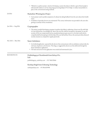 •  Worked on a python project  aimed at developing a system that detects whether a given blood sample is
infected with malaria or not by using image processing (Open-CV). It helps  to reduce manual labor in
place of the conventional testing methods.
Jul 2016 Hackathon Winning Java Project
• A java project used to predict symptoms of a disease by taking feedback from the users about their health
issues.
• A database of specialist doctors was maintained. The contact information was provided to the user after
getting an estimate of the consultation.
Jun 2016 — Aug 2016 Cryptographer
• The project entailed developing a program in python that helps in ciphering a chosen text file with help
of a user-defined key. Accordingly, the  data in the text file could be encrypted or decrypted. In case the
security of file was compromised and an unauthorized person gets access to it, the data could only be
comprehendedbydecryptingitwiththehelpoftheuser-definedkey.Hence,thesystemprovidesenhanced
security measures as compared to regular passwords.
Nov 2015 — Mar 2016 Smart Ambulance
• An Android application  operated by the doctors that communicates with an ambulance and provides the
vital stats of patients to the doctors. The drugs, as suggested by doctors are then delivered through the
Smart Ambulance application. 
• The back end server for the application was created and maintained in Java.
REFERENCES Prabhulingayya Chowkimath from Infosys Pvt.
Ltd.
prabhulingayya_c@infosys.com · +91-7406192666
Ravdeep Singh from Unboxing Technology
ravdeep@ubxty.com · +91-9041029998
 