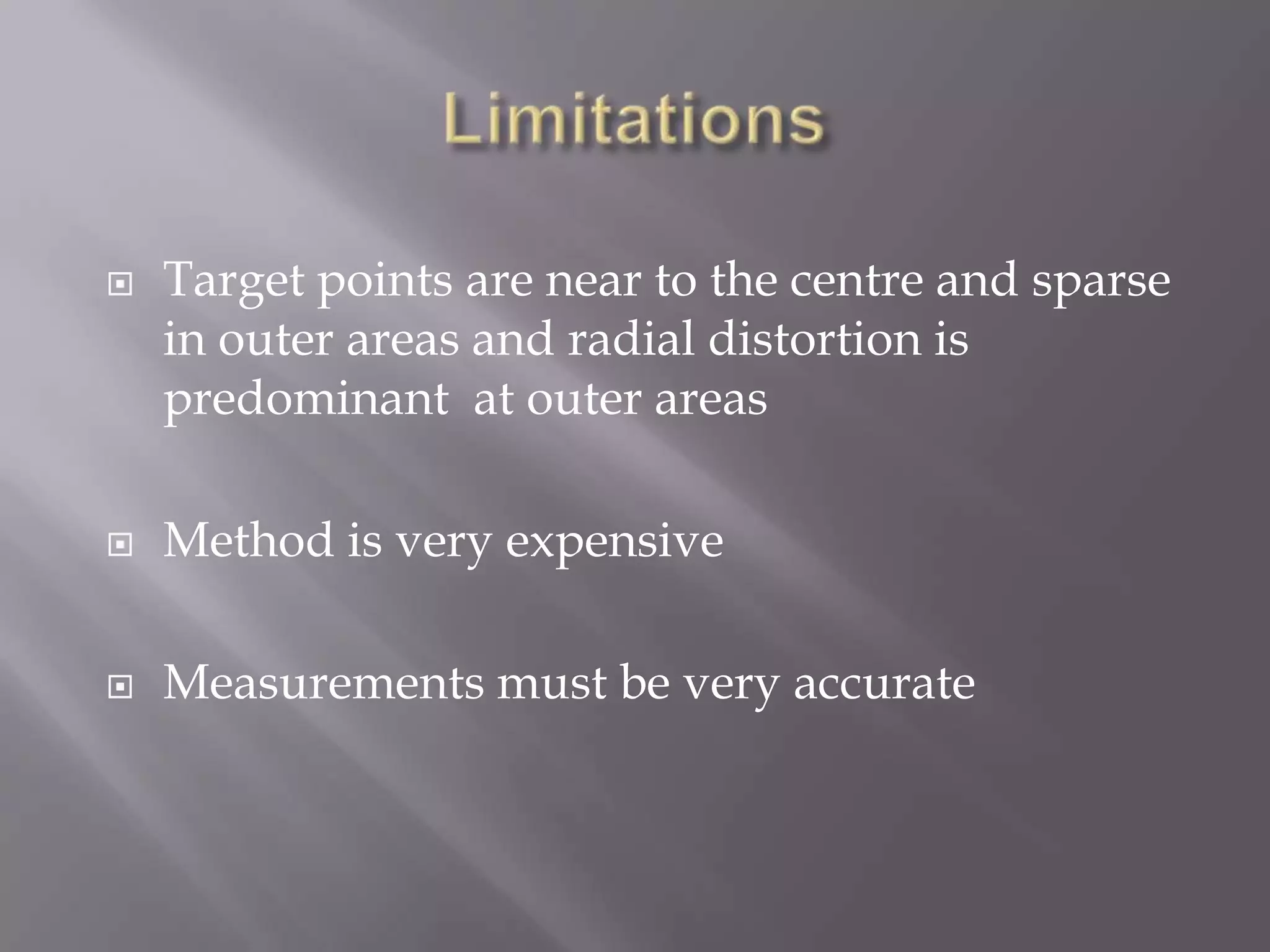    Target points are near to the centre and sparse
    in outer areas and radial distortion is
    predominant at outer areas

   Method is very expensive

   Measurements must be very accurate
 