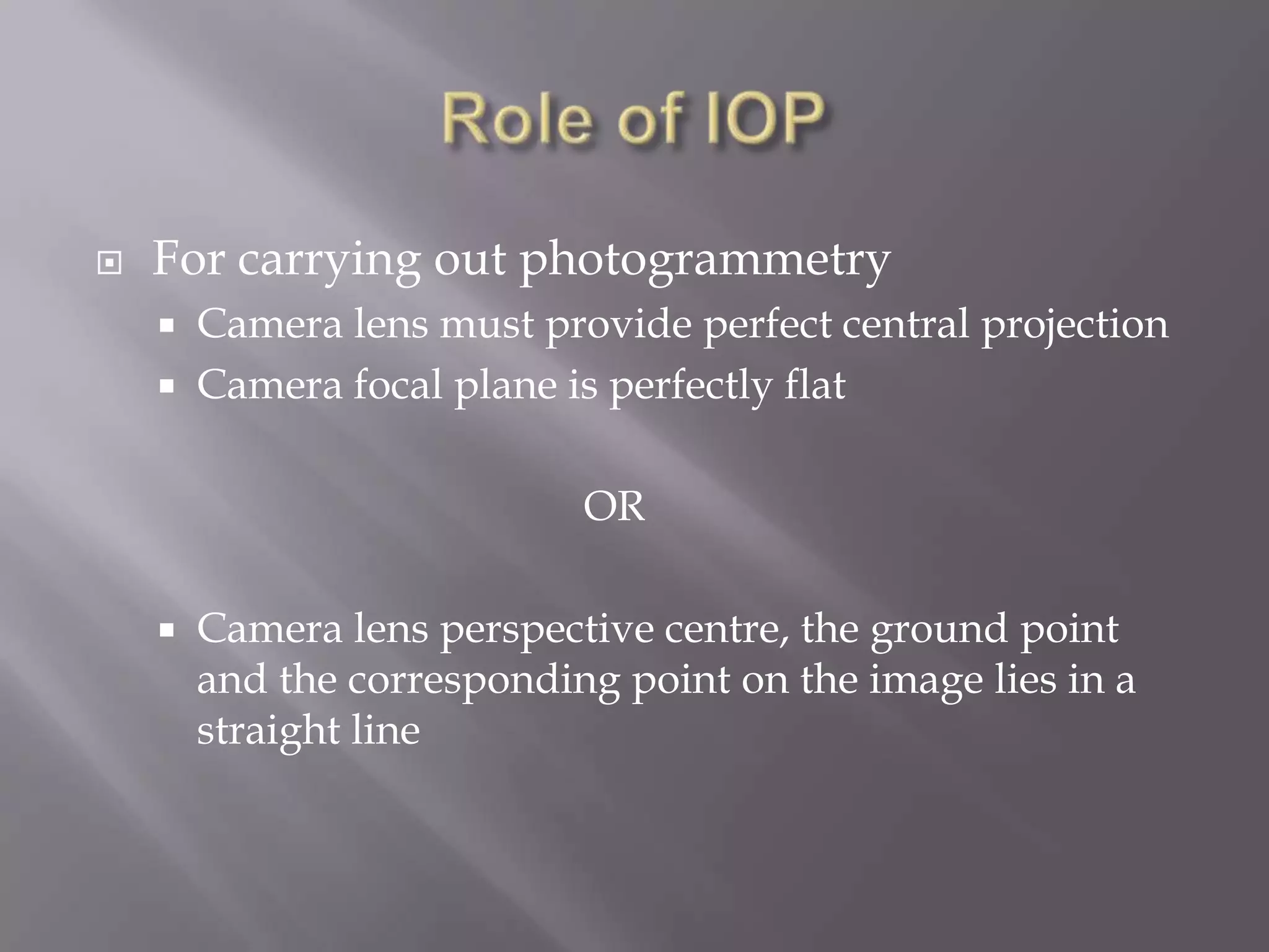    For carrying out photogrammetry
       Camera lens must provide perfect central projection
       Camera focal plane is perfectly flat

                            OR

       Camera lens perspective centre, the ground point
        and the corresponding point on the image lies in a
        straight line
 