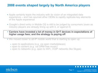 2008 events shaped largely by North America players Apple certainly leads the industry with its vision of an integrated data experience – and has spurred other OEMs to rapidly replicate key elements of the Apple experience Google’s direct entry in Mobile OS is still to be judged by consumers (even as industry players are already lining up with it, or against it) Carriers have invested a lot of money in Q+T devices in expectations of higher usage fees; and the strategy is paying off We moved closer to all-IP mobile world that is starting to open up: open to applications (e.g. via open marketplaces) open to content (e.g. via DRM free music) open to networks (e.g. open to WiFi, VOIP networks like Skype) 