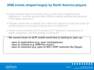 2008 events shaped largely by North America players Apple certainly leads the industry with its vision of an integrated data experience – and has spurred other OEMs to rapidly replicate key elements of the Apple experience Google’s direct entry in Mobile OS is still to be judged by consumers (even as industry players are already lining up with it, or against it) Carriers have invested a lot of money in Q+T devices in expectations of higher usage fees; and the strategy is paying off We moved closer to all-IP mobile world that is starting to open up: open to applications (e.g. open marketplaces) open to content (e.g. DRM free music) open to networks (e.g. open to WiFi, VOIP networks like Skype) 