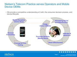 Nielsen’s Telecom Practice serves Operators and Mobile Device OEMs We provide a competitive understanding of, both, the consumer decision process, and device lifecycle. Advertising Spend and Effectiveness Attitudes & Behaviors Retail Effectiveness Purchase Decision (Market Share) Usage (Voice & Media) Demand Forecasting Market Reception (Online Buzz) Concept & Price Testing 