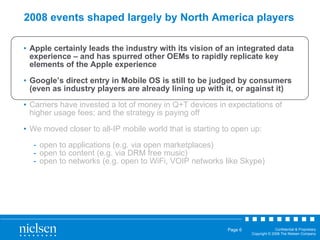 2008 events shaped largely by North America players Apple certainly leads the industry with its vision of an integrated data experience – and has spurred other OEMs to rapidly replicate key elements of the Apple experience Google’s direct entry in Mobile OS is still to be judged by consumers (even as industry players are already lining up with it, or against it) Carriers have invested a lot of money in Q+T devices in expectations of higher usage fees; and the strategy is paying off We moved closer to all-IP mobile world that is starting to open up: open to applications (e.g. via open marketplaces) open to content (e.g. via DRM free music) open to networks (e.g. open to WiFi, VOIP networks like Skype) 
