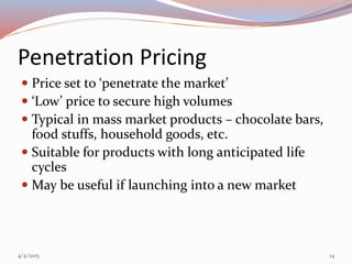 Penetration Pricing
 Price set to ‘penetrate the market’
 ‘Low’ price to secure high volumes
 Typical in mass market products – chocolate bars,
food stuffs, household goods, etc.
 Suitable for products with long anticipated life
cycles
 May be useful if launching into a new market
4/4/2015 14
 
